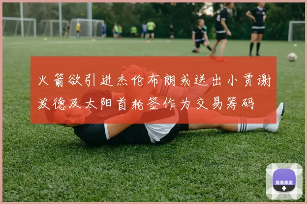 火箭欲引进杰伦布朗或送出小贾谢泼德及太阳首轮签作为交易筹码