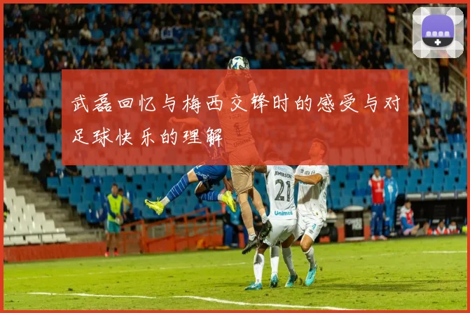 武磊回忆与梅西交锋时的感受与对足球快乐的理解