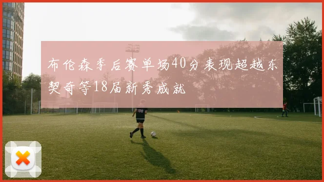 布伦森季后赛单场40分表现超越东契奇等18届新秀成就