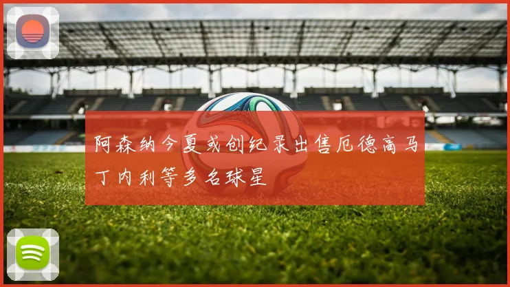 阿森纳今夏或创纪录出售厄德高马丁内利等多名球星