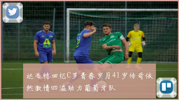 达洛特回忆C罗青春岁月41岁传奇依然激情四溢助力葡萄牙队