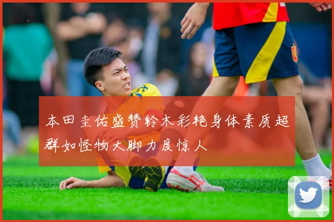 本田圭佑盛赞铃木彩艳身体素质超群如怪物大脚力度惊人