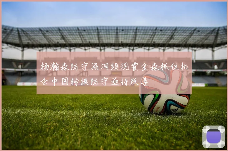 杨瀚森防守漏洞频现霍金森抓住机会中国转换防守亟待改善
