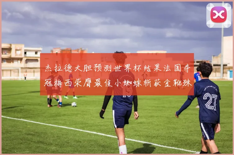 杰拉德大胆预测世界杯结果法国夺冠梅西荣膺最佳小蜘蛛斩获金靴殊荣