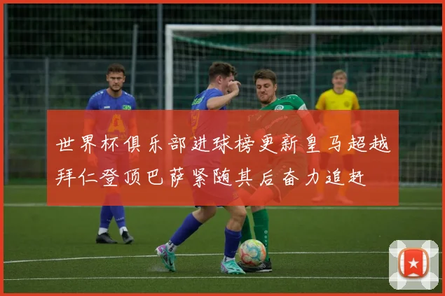 世界杯俱乐部进球榜更新皇马超越拜仁登顶巴萨紧随其后奋力追赶