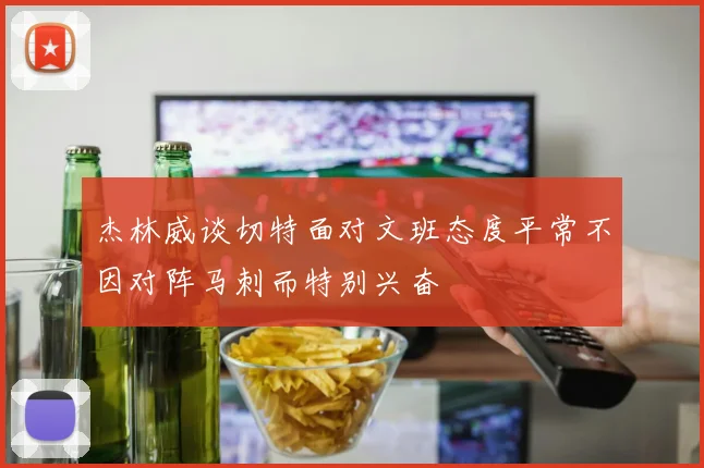 杰林威谈切特面对文班态度平常不因对阵马刺而特别兴奋
