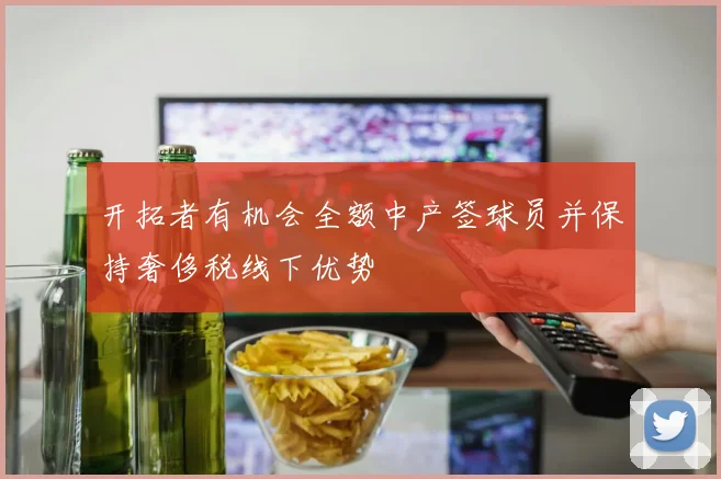 开拓者有机会全额中产签球员并保持奢侈税线下优势